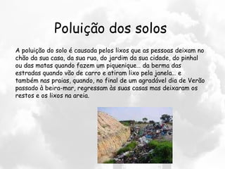 Poluição dos solos A poluição do solo é causada pelos lixos que as pessoas deixam no chão da sua casa, da sua rua, do jardim da sua cidade, do pinhal ou das matas quando fazem um piquenique… da berma das estradas quando vão de carro e atiram lixo pela janela… e também nas praias, quando, no final de um agradável dia de Verão passado à beira-mar, regressam às suas casas mas deixaram os restos e os lixos na areia.  