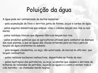 Poluição da água A água pode ser contaminada de muitas maneiras:   - pela acumulação de lixos e detritos junto de fontes, poços e cursos de água; - pelos esgotos domésticos que aldeias, vilas e cidades lançam nos rios ou nos mares;  - pelos resíduos tóxicos que algumas fábricas lançam nos rios;  - pelos produtos químicos que os agricultores utilizam para combater as doenças das suas plantas, e que as águas das chuvas arrastam para os rios e para os lençóis de água existentes no subsolo;    - pela lavagem clandestina, ou seja, não autorizada, de barcos no alto mar, que largam combustível;   - pelos resíduos nucleares radioactivos, depositados no fundo do mar;   - pelos naufrágios dos petroleiros, ou seja, acidentes que causam o derrame de milhares de toneladas de petróleo, sujando as águas e a costa e matam toda a vida marinha – as chamadas marés negras. 
