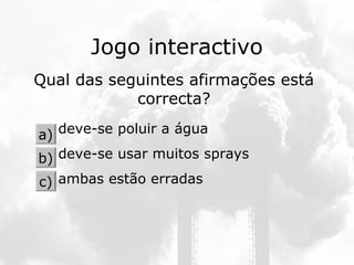 Jogo interactivo
Qual das seguintes afirmações está
correcta?
deve-se poluir a água
deve-se usar muitos sprays
ambas estão erradas
a)
b)
c)
 