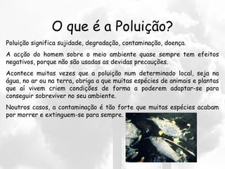 O que é a Poluição?
Poluição significa sujidade, degradação, contaminação, doença.
A acção do homem sobre o meio ambiente quase sempre tem efeitos
negativos, porque não são usadas as devidas precauções.
Acontece muitas vezes que a poluição num determinado local, seja na
água, no ar ou na terra, obriga a que muitas espécies de animais e plantas
que aí vivem criem condições de forma a poderem adaptar-se para
conseguir sobreviver no seu ambiente.
Noutros casos, a contaminação é tão forte que muitas espécies acabam
por morrer e extinguem-se para sempre.
 