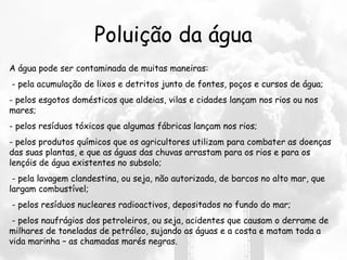 Poluição da água
A água pode ser contaminada de muitas maneiras:
 - pela acumulação de lixos e detritos junto de fontes, poços e cursos de água;
- pelos esgotos domésticos que aldeias, vilas e cidades lançam nos rios ou nos
mares;
- pelos resíduos tóxicos que algumas fábricas lançam nos rios;
- pelos produtos químicos que os agricultores utilizam para combater as doenças
das suas plantas, e que as águas das chuvas arrastam para os rios e para os
lençóis de água existentes no subsolo;
 - pela lavagem clandestina, ou seja, não autorizada, de barcos no alto mar, que
largam combustível;
 - pelos resíduos nucleares radioactivos, depositados no fundo do mar;
 - pelos naufrágios dos petroleiros, ou seja, acidentes que causam o derrame de
milhares de toneladas de petróleo, sujando as águas e a costa e matam toda a
vida marinha – as chamadas marés negras.
 