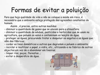 Formas de evitar a poluição
Para que haja qualidade de vida e não se coloque a saúde em risco, é
necessário que o ambiente esteja protegido das agressões constantes do
homem.
        Assim , é preciso, entre outras medidas:
- diminuir a quantidade de gases que se enviam para a atmosfera;
- diminuir a quantidade de adubos, pesticidas e herbicidas que se usam na
agricultura, que poluem os solos e contaminam os lençóis de água;
- proteger as águas, procurando tratar e despoluir os esgotos e as águas que
vêm das fábricas;
- cuidar os lixos domésticos e outros que degradam e poluem o ambiente;
- reciclar e reutilizar o papel, o vidro, etc., utilizando-o no fabrico de outros
objectos em vez de o abandonar em lixeiras;
- limpar rios, poços, florestas...;
- evitar o desperdício de água.
 
 