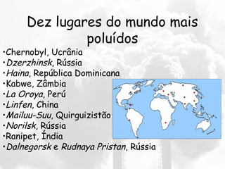 Dez lugares do mundo mais
poluídos
•Chernobyl, Ucrânia
•Dzerzhinsk, Rússia
•Haina, República Dominicana
•Kabwe, Zâmbia
•La Oroya, Perú
•Linfen, China
•Mailuu-Suu, Quirguizistão
•Norilsk, Rússia
•Ranipet, Índia
•Dalnegorsk e Rudnaya Pristan, Rússia
 