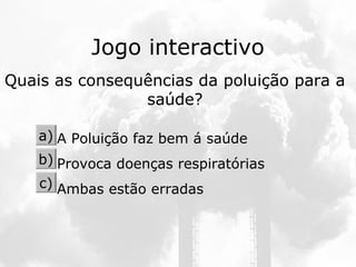 Jogo interactivo
Quais as consequências da poluição para a
saúde?
A Poluição faz bem á saúde
Provoca doenças respiratórias
Ambas estão erradas
a)
b)
c)
 
