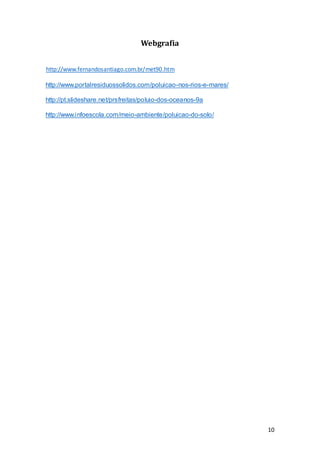 10
Webgrafia
http://www.fernandosantiago.com.br/met90.htm
http://www.portalresiduossolidos.com/poluicao-nos-rios-e-mares/
http://pt.slideshare.net/prsfreitas/poluio-dos-oceanos-9a
http://www.infoescola.com/meio-ambiente/poluicao-do-solo/
 