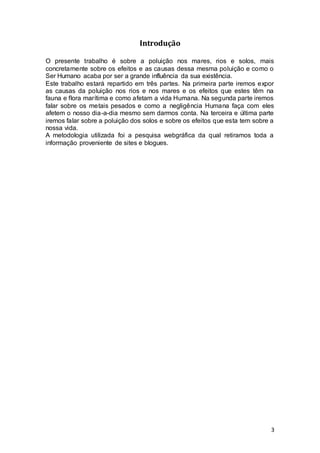 3
Introdução
O presente trabalho é sobre a poluição nos mares, rios e solos, mais
concretamente sobre os efeitos e as causas dessa mesma poluição e como o
Ser Humano acaba por ser a grande influência da sua existência.
Este trabalho estará repartido em três partes. Na primeira parte iremos expor
as causas da poluição nos rios e nos mares e os efeitos que estes têm na
fauna e flora marítima e como afetam a vida Humana. Na segunda parte iremos
falar sobre os metais pesados e como a negligência Humana faça com eles
afetem o nosso dia-a-dia mesmo sem darmos conta. Na terceira e última parte
iremos falar sobre a poluição dos solos e sobre os efeitos que esta tem sobre a
nossa vida.
A metodologia utilizada foi a pesquisa webgráfica da qual retiramos toda a
informação proveniente de sites e blogues.
 