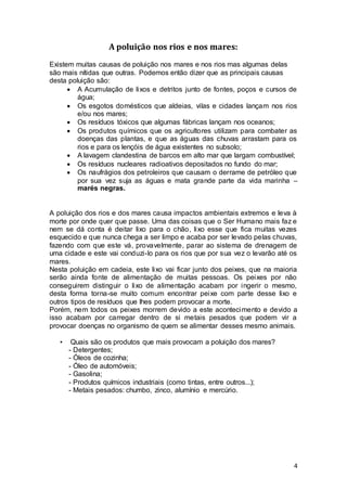 4
A poluição nos rios e nos mares:
Existem muitas causas de poluição nos mares e nos rios mas algumas delas
são mais nítidas que outras. Podemos então dizer que as principais causas
desta poluição são:
 A Acumulação de lixos e detritos junto de fontes, poços e cursos de
água;
 Os esgotos domésticos que aldeias, vilas e cidades lançam nos rios
e/ou nos mares;
 Os resíduos tóxicos que algumas fábricas lançam nos oceanos;
 Os produtos químicos que os agricultores utilizam para combater as
doenças das plantas, e que as águas das chuvas arrastam para os
rios e para os lençóis de água existentes no subsolo;
 A lavagem clandestina de barcos em alto mar que largam combustível;
 Os resíduos nucleares radioativos depositados no fundo do mar;
 Os naufrágios dos petroleiros que causam o derrame de petróleo que
por sua vez suja as águas e mata grande parte da vida marinha –
marés negras.
A poluição dos rios e dos mares causa impactos ambientais extremos e leva à
morte por onde quer que passe. Uma das coisas que o Ser Humano mais faz e
nem se dá conta é deitar lixo para o chão, lixo esse que fica muitas vezes
esquecido e que nunca chega a ser limpo e acaba por ser levado pelas chuvas,
fazendo com que este vá, provavelmente, parar ao sistema de drenagem de
uma cidade e este vai conduzi-lo para os rios que por sua vez o levarão até os
mares.
Nesta poluição em cadeia, este lixo vai ficar junto dos peixes, que na maioria
serão ainda fonte de alimentação de muitas pessoas. Os peixes por não
conseguirem distinguir o lixo de alimentação acabam por ingerir o mesmo,
desta forma torna-se muito comum encontrar peixe com parte desse lixo e
outros tipos de resíduos que lhes podem provocar a morte.
Porém, nem todos os peixes morrem devido a este acontecimento e devido a
isso acabam por carregar dentro de si metais pesados que podem vir a
provocar doenças no organismo de quem se alimentar desses mesmo animais.
• Quais são os produtos que mais provocam a poluição dos mares?
- Detergentes;
- Óleos de cozinha;
- Óleo de automóveis;
- Gasolina;
- Produtos químicos industriais (como tintas, entre outros...);
- Metais pesados: chumbo, zinco, alumínio e mercúrio.
 