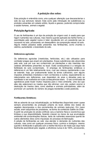 6
A poluição dos solos:
Esta poluição é entendida como uma qualquer alteração que descaracterize o
solo da sua estrutura natural. Esta corre pela introdução de substâncias ou
produtos poluentes em estado sólido, líquido e gasoso, podendo comprometer
a saúde humana, animal e vegetal.
Poluição Agrícola:
O uso de fertilizantes é um tipo de poluição de origem rural, é usado para que
hajam nutrientes nas culturas, mas mesmo quando aplicado da melhor forma, a
assimilação pelo vegetal nunca é total, resultando em um excedente que se
incorpora no solo, provocando um desequilíbrio da composição natural do solo.
Alguns metais pesados estão presentes nos fertilizantes, como chumbo e
cádmio, aumentando a toxicidade do solo.
Defensivos agrícolas:
Os defensivos agrícolas (inseticidas, herbicidas, etc.) são utilizados para
combater pragas que atuam em plantações. Essas substâncias são absorvidas
pelo solo, que por sua vez contaminam as plantações e são inseridas nas
cadeias alimentares presentes no local. Outra consequência é a redução da
fertilidade do solo contaminado. O emprego de fertilizantes sintéticos e
defensivos é um fato relativamente novo, cujo uso cresceu rapidamente e que
se estende, hoje, por praticamente todas as terras cultiváveis, com alguns
impactos ambientais imediatos e bem conhecidos e outros, especialmente os
relacionados aos defensivos, que dependem de anos e décadas para se
manifestar e ser avaliados em suas consequências totais. O uso continuado de
agrotóxicos pode trazer muitos impactos para o meio ambiente, uma vez que
eles não selecionam os insetos que irão eliminar, com isto, podem ocorrer à
destruição de insetos úteis, como abelhas e animais polinizadores, além de
promover um aumento do número de pragas resistentes a este pesticida.
Fertilizantes Sintéticos:
Até ao advento da sua industrialização, os fertilizantes disponíveis eram quase
sempre provenientes da produção própria do local, obtida dos restos de
vegetais decompostos e dos excrementos de animais (estrume). Em maior
escala, eram adquiridos de produtores, na forma do conhecido Salitre do Chile.
A partir da produção do adubo artificial, caiu a barreira física e económica que
limitava a sua disponibilidade, fazendo crescer os riscos de sua acumulação
ambiental até concentrações tóxicas, tanto de nutrientes essenciais quanto de
outros elementos tidos como impurezas do processo de fabricação.
A adição de fertilizantes ao solo visa atender à demanda de nutrientes das
culturas, mas como em qualquer processo físico, químico e biológico, mesmo
quando o fertilizante é aplicado com a melhor técnica e de modo que seja mais
facilmente assimilável pelo vegetal, a eficiência nunca é de 100%, provocando,
 