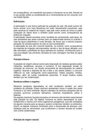 7
em consequência, um excedente que passa a incorporar-se ao solo, fixando-se
à sua porção sólida ou solubilizando-se e movimentando-se em conjunto com
sua fração líquida.
Salinização:
A salinização é uma forma particular de poluição do solo. Ela pode ocorrer de
forma natural, com mais frequência em solos naturalmente suscetíveis, seja
pela natureza do material de origem, seja pela maior aridez do clima ou pelas
condições do relevo local; e também pode ocorrer como consequência da
prática de irrigação.
A salinização natural acontece como resultado do carreamento, pela água, de
sais dissolvidos das áreas vizinhas para um determinado terreno ou quando o
nível da água subterrânea é muito elevado, de forma que a mesma evapora,
deixando na camada superior do solo os sais concentrados.
A salinização do solo tem crescido bastante, no entanto, como consequência
de sistemas de irrigação mal executados, devido a: tipo de água utilizada, com
alta salinidade; quantidade de água aplicada em excesso, contribuindo para a
sua acumulação nas primeiras camadas do solo; drenagem mal feita da água
aplicada.
Poluição Urbana:
A poluição de origem urbana ocorre pela disposição de resíduos gerados pelas
indústrias, residências, serviços e comércio. O lixo degradado resulta na
produção de chorume, um líquido proveniente da decomposição da matéria
orgânica. Quando o depósito de lixo é feito a céu aberto (lixões), o chorume
infiltra-se no solo carregando micro-organismos, metais pesados, nitratos,
fosfatos, além de outras substâncias poluentes. O lençol freático acaba
também por ser contaminado.
Resíduos sólidos e esgotos:
Resíduos perigosos depositados no solo constituem também um sério
problema de poluição. Esses resíduos apresentam riscos à saúde dos seres
humanos e ao meio ambiente. Alguns exemplos de resíduos perigosos são os
produtos químicos, produtos radioativos, materiais hospitalares, pilhas e
baterias.
Os esgotos (resíduos líquidos) lançados em terrenos são também responsáveis
pela poluição do solo. Os dejetos humanos ao serem depositados no solo,
contaminam o mesmo com micro-organismos patogênicos, que são arrastados
de alguma maneira para as águas e podem contaminar também os alimentos.
Assim, os dejetos humanos contribuem para a transmissão de doenças, com
destaque para as verminoses, que contaminam o homem através do contato
com a terra contaminada.
Poluição de origem natural:
 