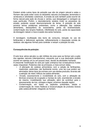 8
Existem ainda outros tipos de poluição que são de origem natural e estes o
Homem não pode evitar como os desastres naturais (inundações, terremotos e
vendavais) e atividades vulcânicas. A erosão do solo também pode ocorrer de
forma natural pela ação de chuvas e ventos, que desagregam e carregam as
suas partículas. Porém, o desmatamento acelera muito os processos de
erosão, podendo causar desmoronamento de terras. A poluição do solo
provoca sérios problemas ambientais, como a alteração das cadeias
alimentares, desequilíbrio do ecossistema, perda da biodiversidade,
contaminação dos lençóis freáticos, infertilidade do solo, perda da capacidade
de drenagem natural e risco à saúde dos seres humanos.
A reciclagem, reutilização dos bens de consumo, redução no uso de
fertilizantes e defensivos agrícolas, reflorestamento e disposição correta de
resíduos são algumas formas para controlar e reduzir a poluição do solo.
Consequências da poluição:
O solo leva vários séculos ou até milhões de anos para se formar sob a ação
dos agentes naturais (intemperismo), enquanto que a sua destruição poderá
ocorrer em apenas um ou em poucos anos, devido às atividades humanas.
A crescente modificação do solo por ação antrópica traz consequência muitas
vezes irreparável. Podemos citar as principais, e mais comum delas,
• A alteração de cadeias alimentares, com a adição de fertilizantes,
inseticidas, pesticidas, isto facilmente ocorre, uma vez que podem ser
eliminados vários tipos de animais com uso destes produtos, levando até
a extinção de níveis tróficos da cadeia alimentar;
• Erosão, assoreamento e inviabilidade do solo, com a utilização de
técnicas arcaicas de ocupação e manejo do solo, acarretando a erosão
do mesmo, inviabilizando sua utilização, além de contribuir para o
assoreamento de rios, córregos e lagos, próximos daquela região;
• Contaminação, em todos os aspectos ambientais, desde a
contaminação de níveis freáticos à bioacumulação de produtos tóxicos
pela cadeia alimentar chegando ao homem.
 