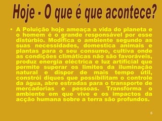 A Poluição hoje ameaça a vida do planeta e o homem é o grande responsável por esse distúrbio. Modifica o ambiente segundo as suas necessidades, domestica animais e plantas para o seu consumo, cultiva onde as condições climáticas não são favoráveis, produz energia eléctrica e luz artificial que permite superar os limites da iluminação natural e dispor de mais tempo útil, constrói diques que possibilitam o controle da água, abre estradas para o transporte de mercadorias e pessoas. Transforma o ambiente em que vive e os impactos da acção humana sobre a terra são profundos.  Hoje - O que é que acontece? 