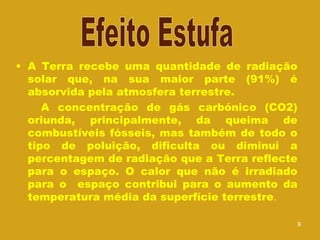 A Terra recebe uma quantidade de radiação solar que, na sua maior parte (91%) é absorvida pela atmosfera terrestre. A concentração de gás carbónico (CO2) oriunda, principalmente, da queima de combustíveis fósseis, mas também de todo o tipo de poluição, dificulta ou diminui a percentagem de radiação que a Terra reflecte para o espaço. O calor que não é irradiado para o  espaço contribui para o aumento da temperatura média da superfície terrestre .  Efeito Estufa 