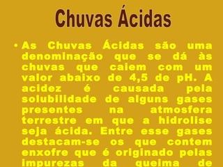 As Chuvas Ácidas são uma denominação que se dá às chuvas que caiem com um valor abaixo de 4,5 de pH. A acidez é causada pela solubilidade de alguns gases presentes na atmosfera terrestre em que a hidrolise seja ácida. Entre esse gases destacam-se os que contem enxofre que é originado pelas impurezas da queima de combustíveis fosseis Chuvas Ácidas 