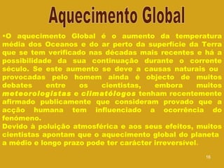 O aquecimento Global é o aumento da temperatura média dos Oceanos e do ar perto da superfície da Terra que se tem verificado nas décadas mais recentes e há a possibilidade da sua continuação durante o corrente século. Se este aumento se deve a causas naturais ou  provocadas pelo homem ainda é objecto de muitos debates entre os cientistas, embora muitos  meteorologistas  e  climatólogos  tenham recentemente afirmado publicamente que consideram provado que a acção humana tem influenciado a ocorrência do fenómeno.  Devido à poluição atmosférica e aos seus efeitos, muitos cientistas apontam que o aquecimento global do planeta  a médio e longo prazo pode ter carácter irreversível . Aquecimento Global 