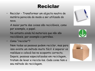Reciclar - Transformar um objecto noutro de matéria parecida do modo a ser utilizado do novo. A maior parte das coisas são recicláveis, como por exemplo, o papel. No entanto ainda há materiais que não são recicláveis, por exemplo o petróleo. Como “reciclar”? Nem todas as pessoas podem reciclar, mas para isso existe um método muito fácil: é separar os resíduos e colocá-los no ecoponto correcto. Depois, pessoas especializadas em reciclagem, tratam de levar e recicla-los. Cada coisa tem o seu método de reciclagem. Reciclar 