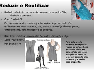 Reduzir - diminuir; tornar mais pequeno, no caso dos 3Rs,  diminuir o consumo. Como “reduzir”? Por exemplo, se de cada vez que formos ao supermercado não utilizarmos um novo saco mas, sim, um saco do qual já tivemos posse, anteriormente, para transporte de compras. Reutilizar - Utilizar novamente; Dar outra utilização a algo. Como “reutilizar”? Por exemplo,   Para este efeito, podemos entregar as roupas ou outros bens materiais ainda em bom estado em locais apropriados como as lojas em segunda onde sabemos que terão esse propósito.  Reduzir e Reutilizar 