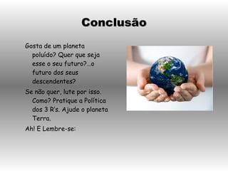 Gosta de um planeta poluído? Quer que seja esse o seu futuro?…o futuro dos seus descendentes? Se não quer, lute por isso. Como? Pratique a Política dos 3 R’s. Ajude o planeta Terra. Ah! E Lembre-se: Conclusão 