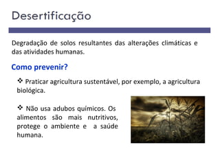 Como prevenir?
 Praticar agricultura sustentável, por exemplo, a agricultura
biológica.
 Não usa adubos químicos. Os
alimentos são mais nutritivos,
protege o ambiente e a saúde
humana.
Degradação de solos resultantes das alterações climáticas e
das atividades humanas.
 