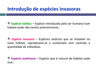 Introdução de espécies invasoras
 Espécie exótica – Espécie introduzida pelo ser humano num
habitat onde não existia anteriormente.
 Espécie invasora – Espécies exóticas que se instalam no
novo habitat, reproduzem-se e aumentam sem controlo a
quantidade de indivíduos.
 Espécie autóctone – Espécie que é natural do habitat onde
vive.
 