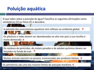 Poluição aquática
O que sabes sobre a poluição da água? Classifica as seguintes afirmações como
verdadeiras (V) ou falsas (F) e descobre.
A poluição dos ecossistemas aquáticos tem reflexos no ambiente global.
Os plásticos e redes devem ser abandonados no alto mar pois a sua recolha é
muito demorada.
Os resíduos de pesticidas, de metais pesados e de adubos químicos devem ser
lançados no fundo do mar.
Muitos animais morrem no oceano, envenenados por produtos tóxicos.
Os petroleiros são uma das maiores fontes de poluição marítima.
V
F
F
V
V
 