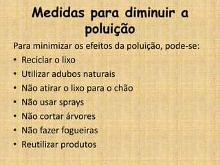 Medidas para diminuir a
           poluição
Para minimizar os efeitos da poluição, pode-se:
• Reciclar o lixo
• Utilizar adubos naturais
• Não atirar o lixo para o chão
• Não usar sprays
• Não cortar árvores
• Não fazer fogueiras
• Reutilizar produtos
 