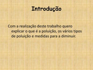 Introdução

Com a realização deste trabalho quero
  explicar o que é a poluição, os vários tipos
  de poluição e medidas para a diminuir.
 