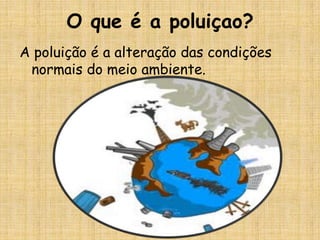 O que é a poluiçao?
A poluição é a alteração das condições
 normais do meio ambiente.
 