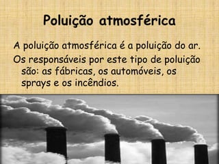 Poluição atmosférica
A poluição atmosférica é a poluição do ar.
Os responsáveis por este tipo de poluição
 são: as fábricas, os automóveis, os
 sprays e os incêndios.
 