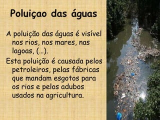 Poluiçao das águas
A poluição das águas é visível
 nos rios, nos mares, nas
 lagoas, (…).
Esta poluição é causada pelos
 petroleiros, pelas fábricas
 que mandam esgotos para
 os rios e pelos adubos
 usados na agricultura.
 