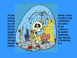 Chuvas ácidas
A queima de carvão e de combustíveis fósseis e dos
poluentes industriais lançam dióxido de enxofre e de
nitrogénio para atmosfera. Esses gases combinam-
se com o hidrogénio presente na atmosfera sob a
forma de vapor de água. Os resultados são as
chuvas ácidas. As águas da chuva, assim como a
geada, neve e neblina, ficam carregadas de ácido
sulfúrico ou ácido nítrico. Ao caírem na superfície,
alteram a composição química do solo e das águas,
atingem as cadeias alimentares, destroem florestas,
atacam estruturas metálicas, monumentos e
edificações.
 