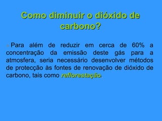 Como diminuir o dióxido de
carbono?
 Para além de reduzir em cerca de 60% a
concentração da emissão deste gás para a
atmosfera, seria necessário desenvolver métodos
de protecção às fontes de renovação de dióxido de
carbono, tais como reflorestação.
 