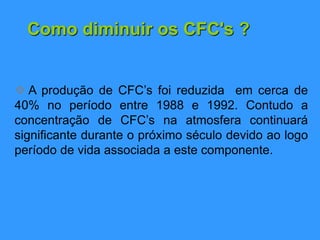 Como diminuir os CFC's ?
 A produção de CFC’s foi reduzida em cerca de
40% no período entre 1988 e 1992. Contudo a
concentração de CFC’s na atmosfera continuará
significante durante o próximo século devido ao logo
período de vida associada a este componente.
 