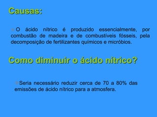 Causas:
 O ácido nítrico é produzido essencialmente, por
combustão de madeira e de combustíveis fósseis, pela
decomposição de fertilizantes químicos e micróbios.
Como diminuir o ácido nítrico?
Seria necessário reduzir cerca de 70 a 80% das
emissões de ácido nítrico para a atmosfera.
 