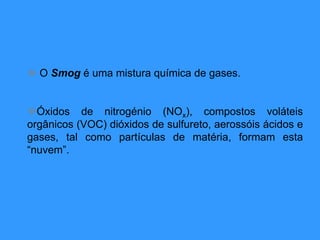  O Smog é uma mistura química de gases.
Óxidos de nitrogénio (NOx), compostos voláteis
orgânicos (VOC) dióxidos de sulfureto, aerossóis ácidos e
gases, tal como partículas de matéria, formam esta
“nuvem”.
 