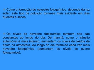  Como a formação do nevoeiro fotoquímico depende da luz
solar, este tipo de poluição torna-se mais evidente em dias
quentes e secos.
 Os níveis de nevoeiro fotoquímico também não são
constantes ao longo do dia. De manhã, como o trânsito
automóvel é mais intenso, aumentam os níveis de óxidos de
azoto na atmosfera. Ao longo do dia forma-se cada vez mais
nevoeiro fotoquímico (aumentam os níveis de ozono
fotoquímico).
 