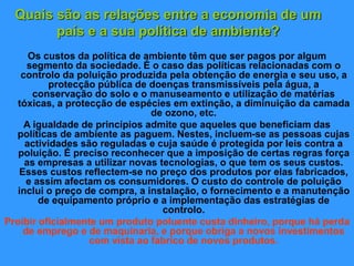 Quais são as relações entre a economia de um
país e a sua política de ambiente?
Os custos da política de ambiente têm que ser pagos por algum
segmento da sociedade. É o caso das políticas relacionadas com o
controlo da poluição produzida pela obtenção de energia e seu uso, a
protecção pública de doenças transmissíveis pela água, a
conservação do solo e o manuseamento e utilização de matérias
tóxicas, a protecção de espécies em extinção, a diminuição da camada
de ozono, etc.
A igualdade de princípios admite que aqueles que beneficiam das
políticas de ambiente as paguem. Nestes, incluem-se as pessoas cujas
actividades são reguladas e cuja saúde é protegida por leis contra a
poluição. É preciso reconhecer que a imposição de certas regras força
as empresas a utilizar novas tecnologias, o que tem os seus custos.
Esses custos reflectem-se no preço dos produtos por elas fabricados,
e assim afectam os consumidores. O custo do controle de poluição
inclui o preço de compra, a instalação, o fornecimento e a manutenção
de equipamento próprio e a implementação das estratégias de
controlo.
Proibir oficialmente um produto poluente custa dinheiro, porque há perda
de emprego e de maquinaria, e porque obriga a novos investimentos
com vista ao fabrico de novos produtos.
 