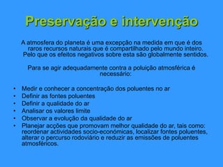 Preservação e intervenção
A atmosfera do planeta é uma excepção na medida em que é dos
raros recursos naturais que é compartilhado pelo mundo inteiro.
Pelo que os efeitos negativos sobre esta são globalmente sentidos.
Para se agir adequadamente contra a poluição atmosférica é
necessário:
• Medir e conhecer a concentração dos poluentes no ar
• Definir as fontes poluentes
• Definir a qualidade do ar
• Analisar os valores limite
• Observar a evolução da qualidade do ar
• Planejar acções que promovam melhor qualidade do ar, tais como:
reordenar actividades socio-económicas, localizar fontes poluentes,
alterar o percurso rodoviário e reduzir as emissões de poluentes
atmosféricos.
 