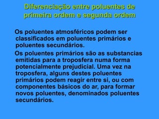 Diferenciação entre poluentes de
primeira ordem e segunda ordem
Os poluentes atmosféricos podem ser
classificados em poluentes primários e
poluentes secundários.
Os poluentes primários são as substancias
emitidas para a troposfera numa forma
potencialmente prejudicial. Uma vez na
troposfera, alguns destes poluentes
primários podem reagir entre si, ou com
componentes básicos do ar, para formar
novos poluentes, denominados poluentes
secundários.
 