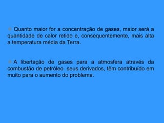  Quanto maior for a concentração de gases, maior será a
quantidade de calor retido e, consequentemente, mais alta
a temperatura média da Terra.
 A libertação de gases para a atmosfera através da
combustão de petróleo seus derivados, têm contribuído em
muito para o aumento do problema.
 