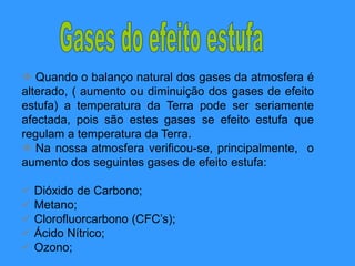  Quando o balanço natural dos gases da atmosfera é
alterado, ( aumento ou diminuição dos gases de efeito
estufa) a temperatura da Terra pode ser seriamente
afectada, pois são estes gases se efeito estufa que
regulam a temperatura da Terra.
 Na nossa atmosfera verificou-se, principalmente, o
aumento dos seguintes gases de efeito estufa:
 Dióxido de Carbono;
 Metano;
 Clorofluorcarbono (CFC’s);
 Ácido Nítrico;
 Ozono;
 