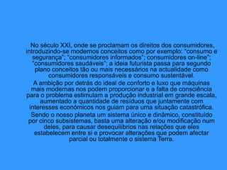No século XXI, onde se proclamam os direitos dos consumidores,
introduzindo-se modernos conceitos como por exemplo: “consumo e
segurança”; “consumidores informados”; consumidores on-line”;
“consumidores saudáveis”; a ideia futurista passa para segundo
plano conceitos tão ou mais necessários na actualidade como
consumidores responsáveis e consumo sustentável.
A ambição por detrás do ideal de conforto e luxo que máquinas
mais modernas nos podem proporcionar e a falta de consciência
para o problema estimulam a produção industrial em grande escala,
aumentado a quantidade de resíduos que juntamente com
interesses económicos nos guiam para uma situação catastrófica.
Sendo o nosso planeta um sistema único e dinâmico, constituído
por cinco subsistemas, basta uma alteração e/ou modificação num
deles, para causar desequilíbrios nas relações que eles
estabelecem entre si e provocar alterações que podem afectar
parcial ou totalmente o sistema Terra.
 