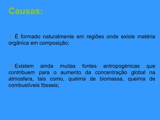 Causas:
 É formado naturalmente em regiões onde existe matéria
orgânica em composição;
 Existem ainda muitas fontes antropogénicas que
contribuem para o aumento da concentração global na
atmosfera, tais como, queima de biomassa, queima de
combustíveis fósseis;
 