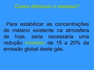 Como diminuir o metano?
 Para estabilizar as concentrações
de metano existente na atmosfera
de hoje, seria necessária uma
redução imediata de 15 a 20% da
emissão global deste gás.
 
