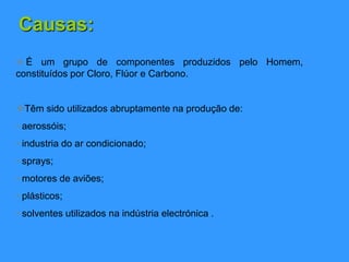 Causas:
 É um grupo de componentes produzidos pelo Homem,
constituídos por Cloro, Flúor e Carbono.
Têm sido utilizados abruptamente na produção de:
• aerossóis;
• industria do ar condicionado;
• sprays;
• motores de aviões;
• plásticos;
• solventes utilizados na indústria electrónica .
 