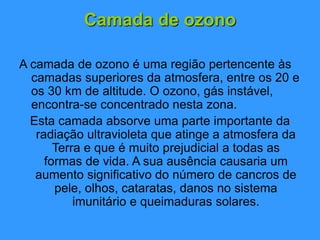 Camada de ozono
A camada de ozono é uma região pertencente às
camadas superiores da atmosfera, entre os 20 e
os 30 km de altitude. O ozono, gás instável,
encontra-se concentrado nesta zona.
Esta camada absorve uma parte importante da
radiação ultravioleta que atinge a atmosfera da
Terra e que é muito prejudicial a todas as
formas de vida. A sua ausência causaria um
aumento significativo do número de cancros de
pele, olhos, cataratas, danos no sistema
imunitário e queimaduras solares.
 