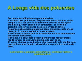 A Longa vida dos poluentes
Os poluentes difundem-se pela atmosfera.
A maioria dos (poluentes não permanecem aí durante muito
tempo, a não ser que se transformem através de reacções
químicas que tem origem na estratosfera, ou voltem à
superfície da terra através do ciclo correspondente).
Algumas substâncias poluentes ficam dispersas pelo ar em
direcção à camada superior: a estratosfera.
Nesta zona da atmosfera, as massas de ar só se movimentam
no sentido horizontal.
Por tanto, os poluentes podem permanecer nesta camada
muito tempo, exclusivamente mais de cem anos.
O ozono observa as radiações ultravioleta do sol: isto faz com
que tenham uma função primacial como protector da vida da
terra.
Lutar contra a poluição atmosférica é, conhecer melhor a
qualidade do ar.
 
