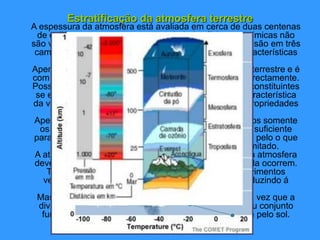 Estratificação da atmosfera terrestre
A espessura da atmosfera está avaliada em cerca de duas centenas
de quilómetros, mas as suas propriedades físicas e químicas não
são verticalmente homogéneas, determinando a sua divisão em três
camadas: troposfera, estratosfera e mesosfera com características
diferentes.
Apenas a troposfera está em contacto com a superfície terrestre e é
com ela que todos os seres vivos se relacionam mais directamente.
Possui uma composição química em que os diferentes constituintes
se encontram em concentrações compatíveis com a característica
da vida na Terra, o mesmo acontecendo com as suas propriedades
físicas: temperatura e pressão.
Apesar da espessura da troposfera ser de 15 quilómetros somente
os primeiros cinco possuem a quantidade de oxigénio suficiente
para a sobrevivência de todos os seres vivos terrestres, pelo o que
é incorrecto pensarmos que o ar é irrespirável e ilimitado.
A atribuição da designação troposfera á zona inferior da atmosfera
deve-se á permanente mistura de massas de ar que nela ocorrem.
Tal facto não se verifica na estratosfera onde os movimentos
verticais de massas de ar têm amplitudes fracas conduzindo á
estratificação vertical dessas massas.
Mas, a atmosfera, deverá ser vista como um todo, uma vez que a
divisão em camadas é apenas teórica é porque no seu conjunto
funciona um poente fino protector da radiação emitida pelo sol.
 