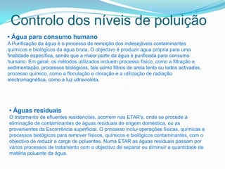 Controlo dos níveis de poluição
• Água para consumo humano
A Purificação da água é o processo de remoção dos indesejáveis contaminantes
químicos e biológicos da água bruta. O objectivo é produzir água própria para uma
finalidade específica, sendo que a maior parte da água é purificada para consumo
humano. Em geral, os métodos utilizados incluem processo físico, como a filtração e
sedimentação, processos biológicos, tais como filtros de areia lento ou lodos activados,
processo químico, como a floculação e cloração e a utilização de radiação
electromagnética, como a luz ultravioleta.




• Águas residuais
O tratamento de efluentes residenciais, ocorrem nas ETAR's, onde se procede à
eliminação de contaminantes de águas residuais de origem doméstica, ou as
provenientes da Escorrência superficial. O processo inclui operações físicas, químicas e
processos biológicos para remover físicos, químicos e biológicos contaminantes, com o
objectivo de reduzir a carga de poluentes. Numa ETAR as águas residuais passam por
vários processos de tratamento com o objectivo de separar ou diminuir a quantidade da
matéria poluente da água.
 