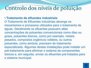 Controlo dos níveis de poluição
• Tratamento de efluentes industriais
O Tratamento de Efluentes Industriais abrange os
mecanismos e processos utilizados para o tratamento de
águas. Geralmente os efluentes possuem altas
concentrações de poluentes convencionais como óleo ou
graxa, poluentes tóxicos, como por exemplo, metais
pesados, compostos orgânicos voláteis, ou outros
poluentes, como amónia, precisam de tratamento
especializado. Algumas destas instalações pode instalar um
pré-tratamento para eliminar o sistema de componentes
tóxicos e, em seguida, enviar os efluentes pré-tratados para
o sistema municipal.
 