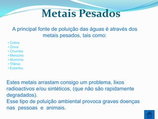 Metais Pesados
  A principal fonte de poluição das águas é através dos
                metais pesados, tais como:
• Cobre
• Zinco
• Chumbo
• Mercúrio
• Alumínio
• Titânio
• Estanho.



Estes metais arrastam consigo um problema, lixos
radioactivos e/ou sintéticos, (que não são rapidamente
degradados).
Esse tipo de poluição ambiental provoca graves doenças
nas pessoas e animais.
 
